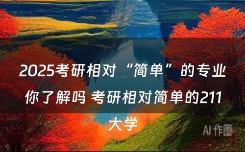 2025考研相对“简单”的专业你了解吗 考研相对简单的211大学