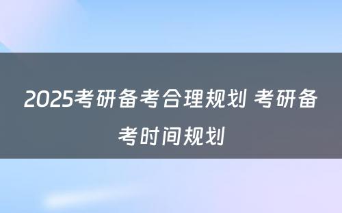 2025考研备考合理规划 考研备考时间规划