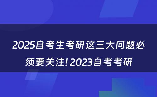 2025自考生考研这三大问题必须要关注! 2023自考考研