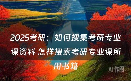 2025考研：如何搜集考研专业课资料 怎样搜索考研专业课所用书籍