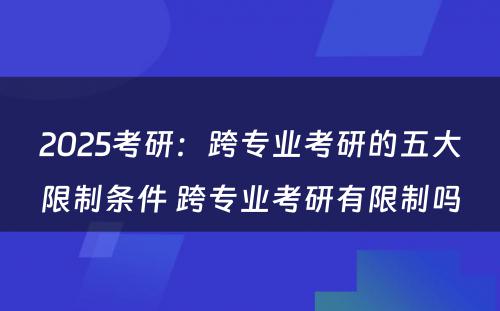 2025考研：跨专业考研的五大限制条件 跨专业考研有限制吗