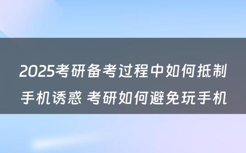 2025考研备考过程中如何抵制手机诱惑 考研如何避免玩手机