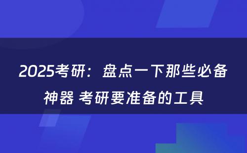 2025考研：盘点一下那些必备神器 考研要准备的工具