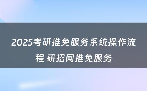 2025考研推免服务系统操作流程 研招网推免服务