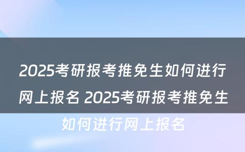 2025考研报考推免生如何进行网上报名 2025考研报考推免生如何进行网上报名