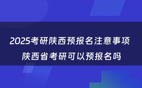 2025考研陕西预报名注意事项 陕西省考研可以预报名吗