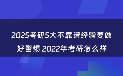 2025考研5大不靠谱经验要做好警惕 2022年考研怎么样