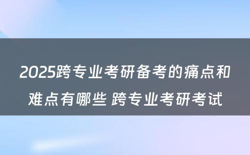 2025跨专业考研备考的痛点和难点有哪些 跨专业考研考试