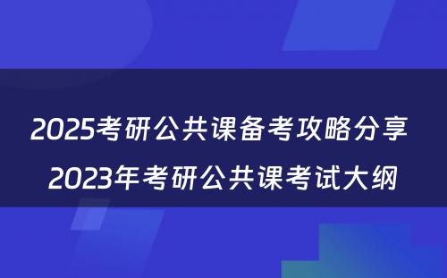 2025考研公共课备考攻略分享 2023年考研公共课考试大纲