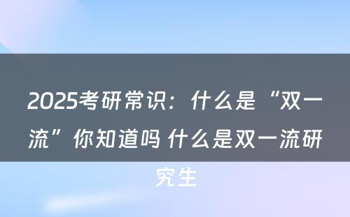 2025考研常识：什么是“双一流”你知道吗 什么是双一流研究生