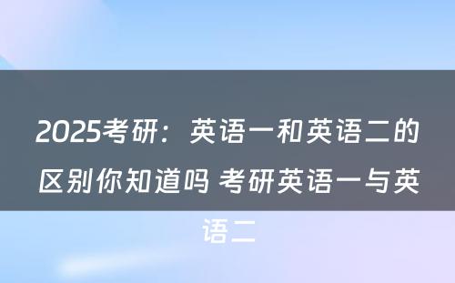 2025考研：英语一和英语二的区别你知道吗 考研英语一与英语二