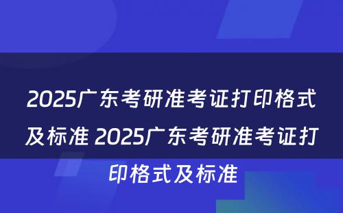 2025广东考研准考证打印格式及标准 2025广东考研准考证打印格式及标准