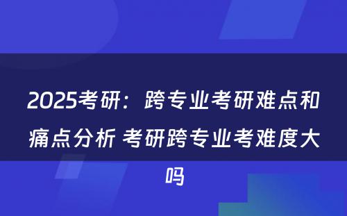 2025考研：跨专业考研难点和痛点分析 考研跨专业考难度大吗