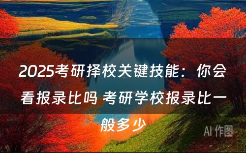 2025考研择校关键技能：你会看报录比吗 考研学校报录比一般多少