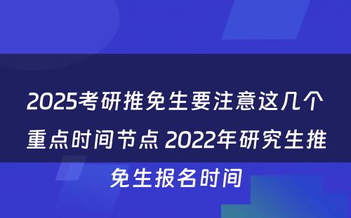 2025考研推免生要注意这几个重点时间节点 2022年研究生推免生报名时间