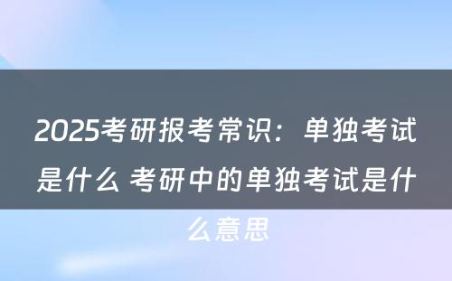 2025考研报考常识：单独考试是什么 考研中的单独考试是什么意思