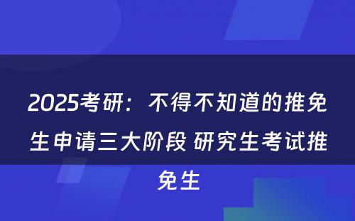 2025考研：不得不知道的推免生申请三大阶段 研究生考试推免生