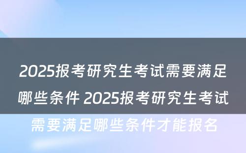 2025报考研究生考试需要满足哪些条件 2025报考研究生考试需要满足哪些条件才能报名