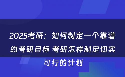 2025考研：如何制定一个靠谱的考研目标 考研怎样制定切实可行的计划