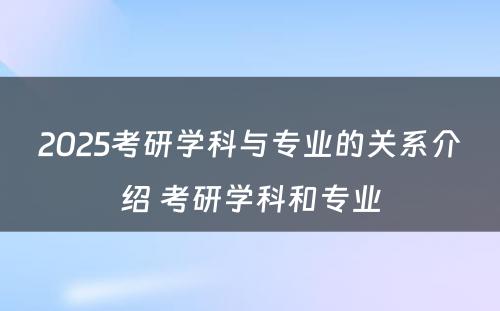 2025考研学科与专业的关系介绍 考研学科和专业