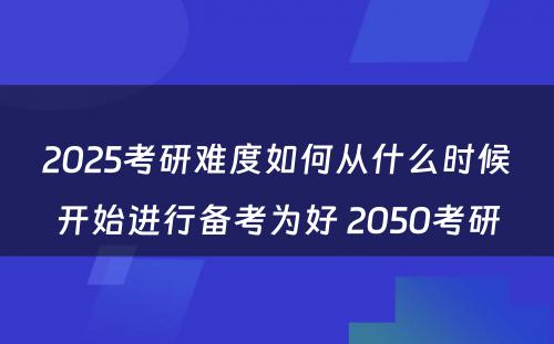 2025考研难度如何从什么时候开始进行备考为好 2050考研