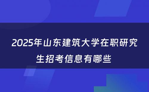 2025年山东建筑大学在职研究生招考信息有哪些 