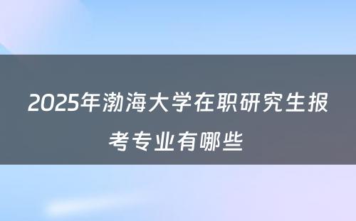 2025年渤海大学在职研究生报考专业有哪些 