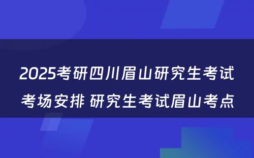 2025考研四川眉山研究生考试考场安排 研究生考试眉山考点