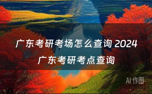 广东考研考场怎么查询 2024广东考研考点查询