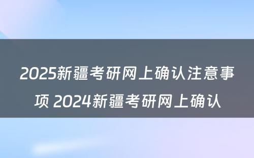 2025新疆考研网上确认注意事项 2024新疆考研网上确认