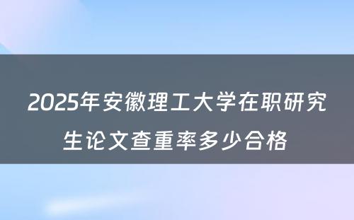 2025年安徽理工大学在职研究生论文查重率多少合格 