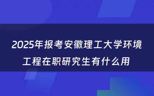 2025年报考安徽理工大学环境工程在职研究生有什么用 