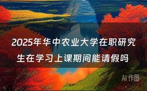 2025年华中农业大学在职研究生在学习上课期间能请假吗 