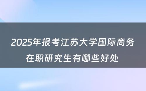 2025年报考江苏大学国际商务在职研究生有哪些好处 