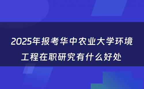 2025年报考华中农业大学环境工程在职研究有什么好处 