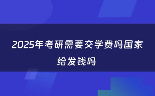 2025年考研需要交学费吗国家给发钱吗 