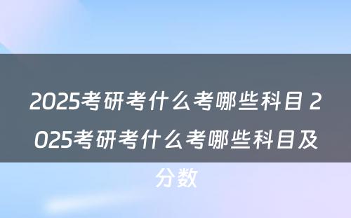 2025考研考什么考哪些科目 2025考研考什么考哪些科目及分数