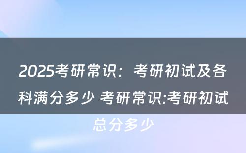 2025考研常识：考研初试及各科满分多少 考研常识:考研初试总分多少