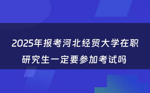 2025年报考河北经贸大学在职研究生一定要参加考试吗 