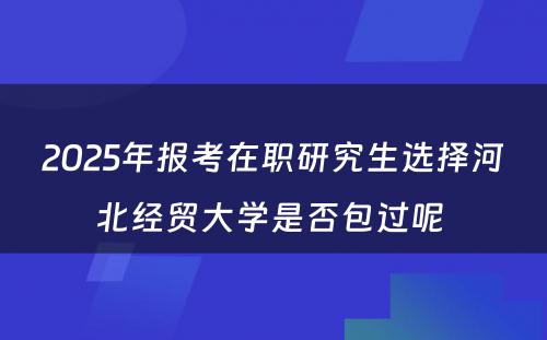 2025年报考在职研究生选择河北经贸大学是否包过呢 