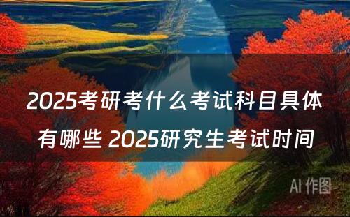 2025考研考什么考试科目具体有哪些 2025研究生考试时间