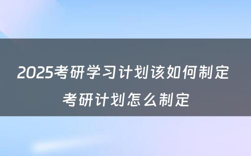 2025考研学习计划该如何制定 考研计划怎么制定