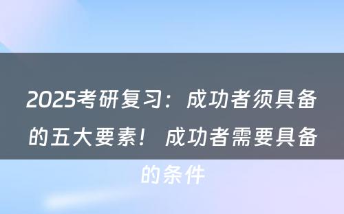 2025考研复习：成功者须具备的五大要素！ 成功者需要具备的条件