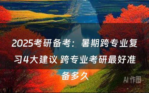 2025考研备考：暑期跨专业复习4大建议 跨专业考研最好准备多久