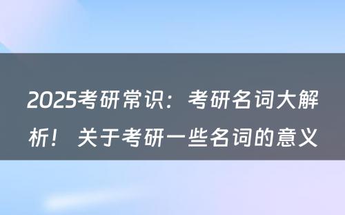 2025考研常识：考研名词大解析！ 关于考研一些名词的意义