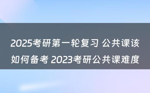 2025考研第一轮复习 公共课该如何备考 2023考研公共课难度