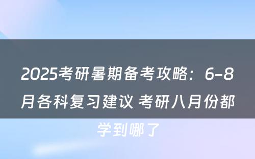 2025考研暑期备考攻略：6-8月各科复习建议 考研八月份都学到哪了