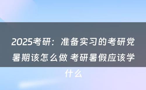 2025考研：准备实习的考研党暑期该怎么做 考研暑假应该学什么