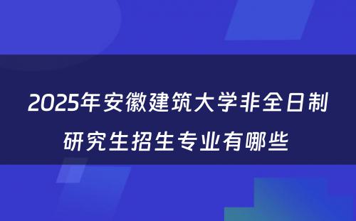 2025年安徽建筑大学非全日制研究生招生专业有哪些 