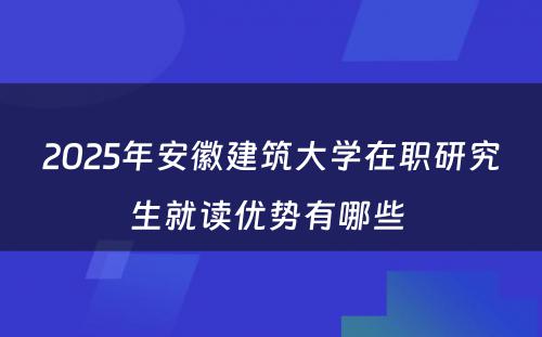 2025年安徽建筑大学在职研究生就读优势有哪些 